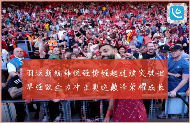 羽坛新锐韩悦强势崛起连续突破世界强敌全力冲击奥运巅峰荣耀成长观察：最新赛事动态与深度分析