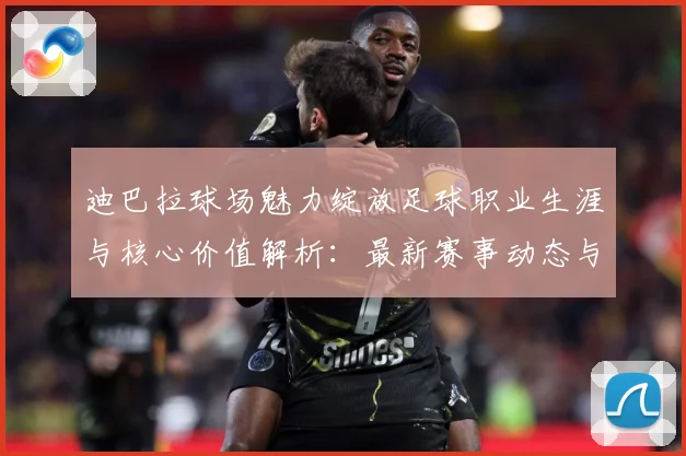 迪巴拉球场魅力绽放足球职业生涯与核心价值解析：最新赛事动态与深度分析