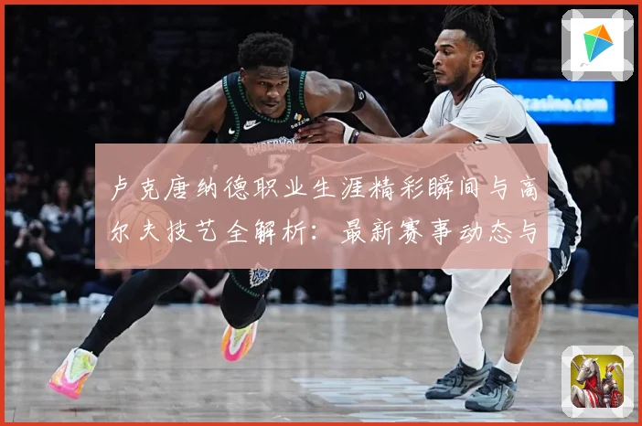 卢克唐纳德职业生涯精彩瞬间与高尔夫技艺全解析：最新赛事动态与深度分析
