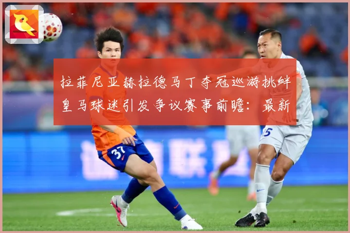 拉菲尼亚赫拉德马丁夺冠巡游挑衅皇马球迷引发争议赛事前瞻：最新赛事动态与深度分析