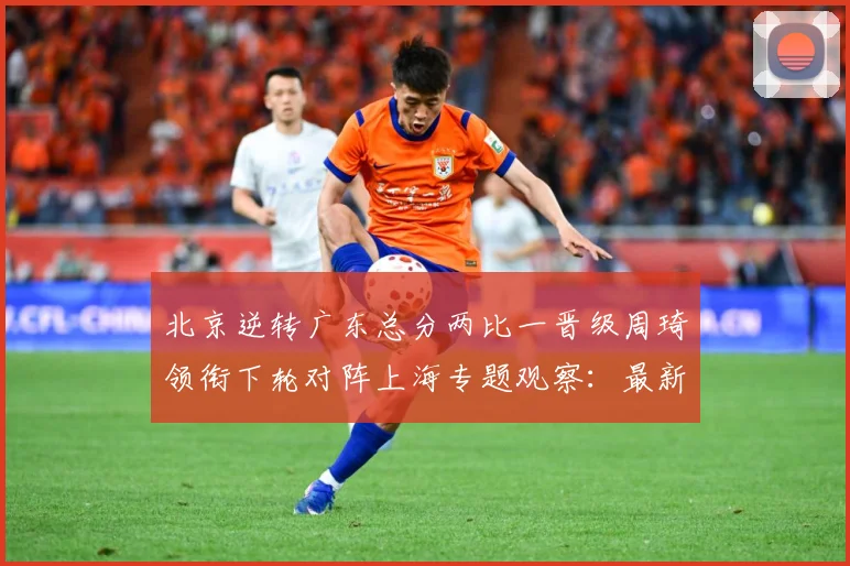 北京逆转广东总分两比一晋级周琦领衔下轮对阵上海专题观察：最新赛事动态与深度分析