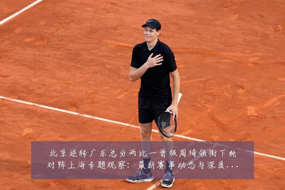 北京逆转广东总分两比一晋级周琦领衔下轮对阵上海专题观察：最新赛事动态与深度分析