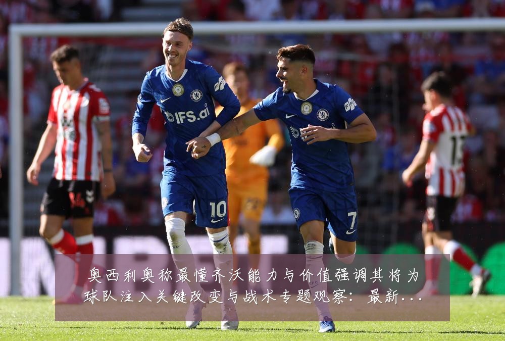 奥西利奥称最懂齐沃能力与价值强调其将为球队注入关键改变与战术专题观察：最新赛事动态与深度分析