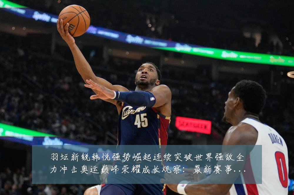 羽坛新锐韩悦强势崛起连续突破世界强敌全力冲击奥运巅峰荣耀成长观察：最新赛事动态与深度分析