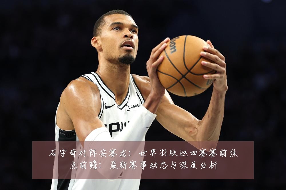 石宇奇对阵安赛龙：世界羽联巡回赛赛前焦点前瞻：最新赛事动态与深度分析