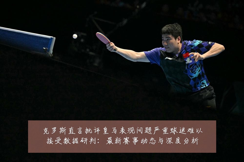 克罗斯直言批评皇马表现问题严重球迷难以接受数据研判：最新赛事动态与深度分析