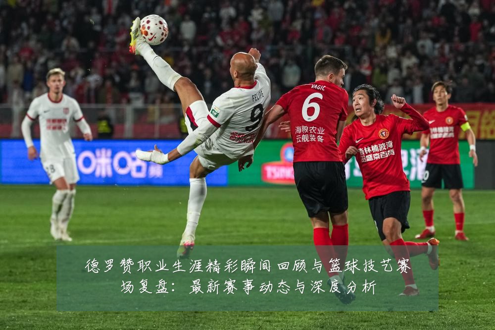 德罗赞职业生涯精彩瞬间回顾与篮球技艺赛场复盘：最新赛事动态与深度分析