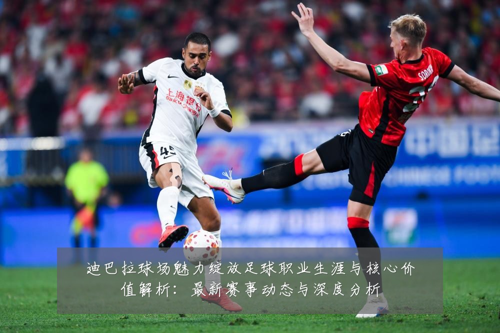 迪巴拉球场魅力绽放足球职业生涯与核心价值解析：最新赛事动态与深度分析
