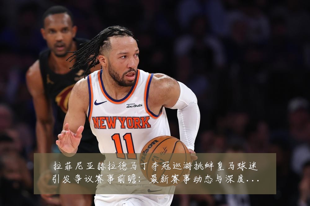 拉菲尼亚赫拉德马丁夺冠巡游挑衅皇马球迷引发争议赛事前瞻：最新赛事动态与深度分析
