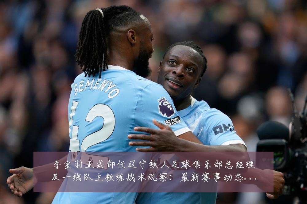 李金羽正式卸任辽宁铁人足球俱乐部总经理及一线队主教练战术观察：最新赛事动态与深度分析
